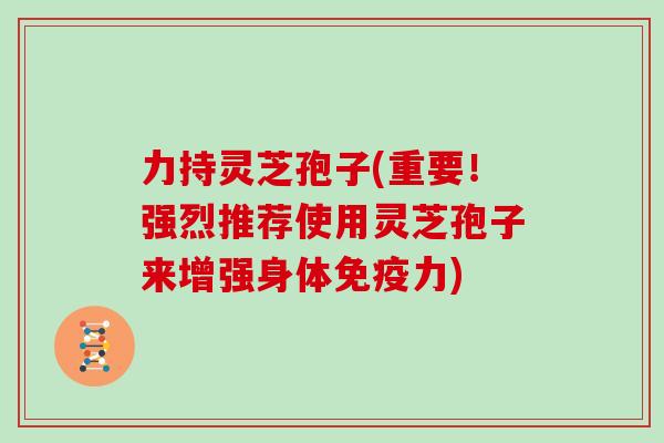 力持灵芝孢子(重要！强烈推荐使用灵芝孢子来增强身体免疫力)