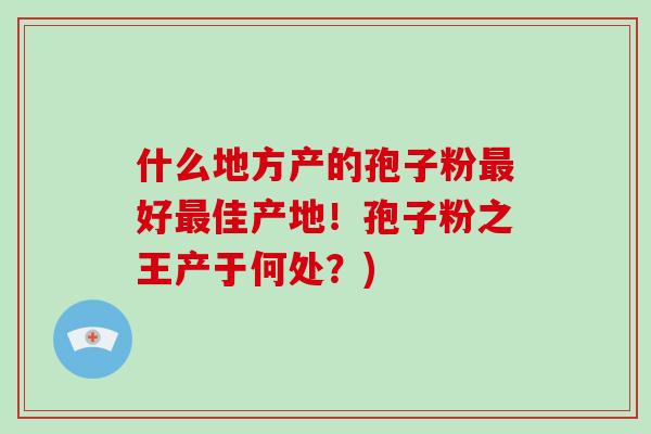 什么地方产的孢子粉最好最佳产地！孢子粉之王产于何处？)