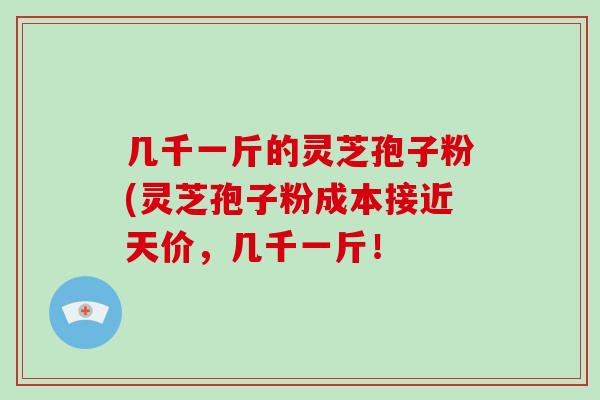 几千一斤的灵芝孢子粉(灵芝孢子粉成本接近天价，几千一斤！