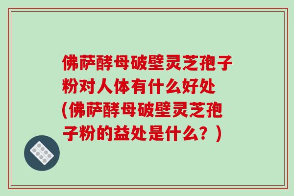 佛萨酵母破壁灵芝孢子粉对人体有什么好处 (佛萨酵母破壁灵芝孢子粉的益处是什么？)