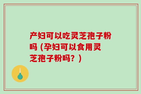 产妇可以吃灵芝孢子粉吗 (孕妇可以食用灵芝孢子粉吗？)