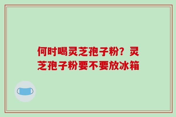 何时喝灵芝孢子粉？灵芝孢子粉要不要放冰箱