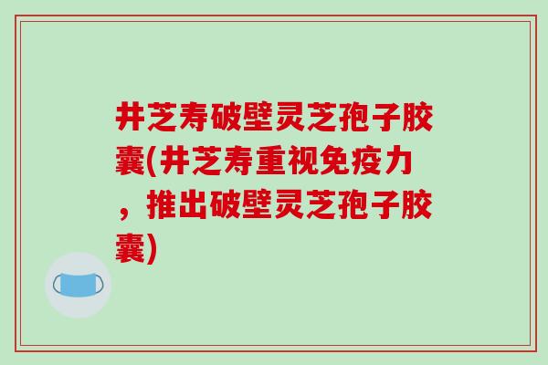 井芝寿破壁灵芝孢子胶囊(井芝寿重视免疫力，推出破壁灵芝孢子胶囊)