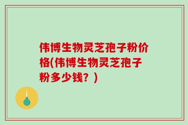 伟博生物灵芝孢子粉价格(伟博生物灵芝孢子粉多少钱？)
