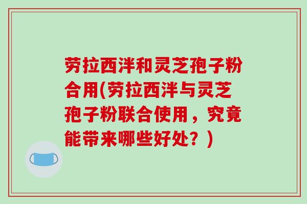 劳拉西泮和灵芝孢子粉合用(劳拉西泮与灵芝孢子粉联合使用，究竟能带来哪些好处？)