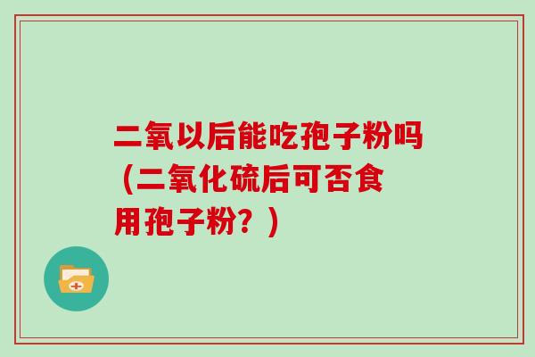 二氧以后能吃孢子粉吗 (二氧化硫后可否食用孢子粉？)