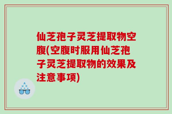 仙芝孢子灵芝提取物空腹(空腹时服用仙芝孢子灵芝提取物的效果及注意事项)