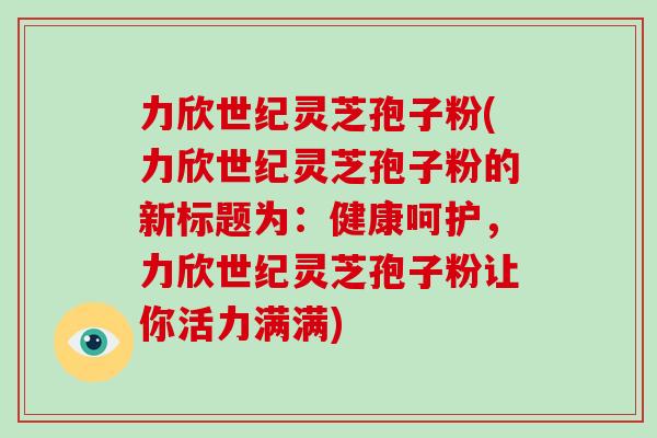 力欣世纪灵芝孢子粉(力欣世纪灵芝孢子粉的新标题为：健康呵护，力欣世纪灵芝孢子粉让你活力满满)