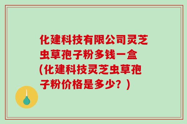 化建科技有限公司灵芝虫草孢子粉多钱一盒 (化建科技灵芝虫草孢子粉价格是多少？)