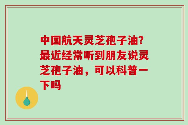 中国航天灵芝孢子油？最近经常听到朋友说灵芝孢子油，可以科普一下吗