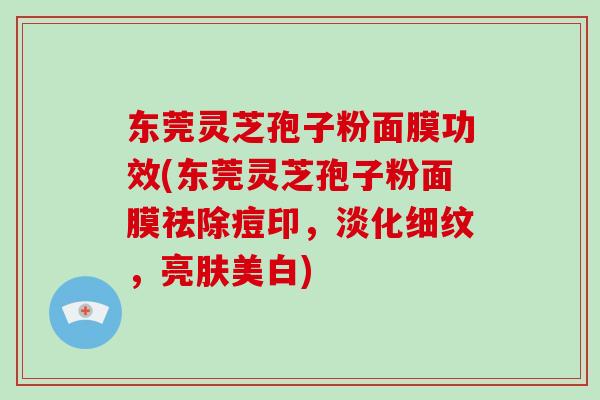 东莞灵芝孢子粉面膜功效(东莞灵芝孢子粉面膜祛除痘印，淡化细纹，亮肤美白)