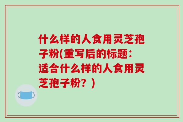 什么样的人食用灵芝孢子粉(重写后的标题：适合什么样的人食用灵芝孢子粉？)
