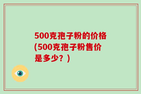 500克孢子粉的价格(500克孢子粉售价是多少？)