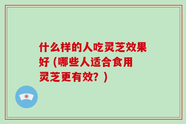 什么样的人吃灵芝效果好 (哪些人适合食用灵芝更有效？)