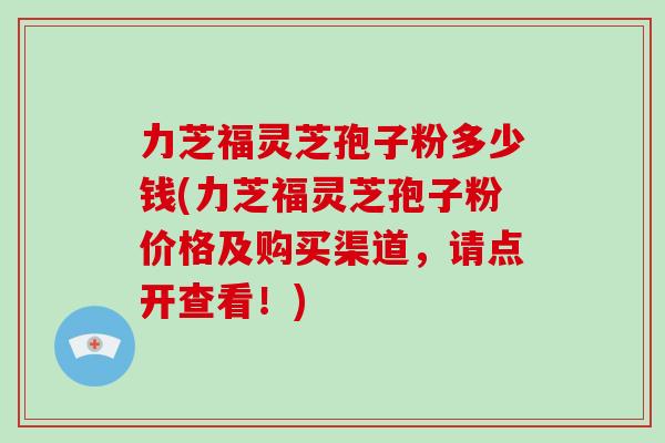 力芝福灵芝孢子粉多少钱(力芝福灵芝孢子粉价格及购买渠道，请点开查看！)
