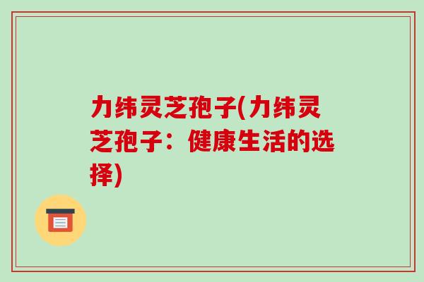 力纬灵芝孢子(力纬灵芝孢子：健康生活的选择)