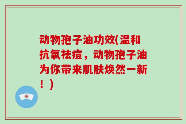 动物孢子油功效(温和抗氧祛痘，动物孢子油为你带来肌肤焕然一新！)