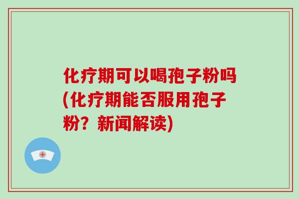 化疗期可以喝孢子粉吗(化疗期能否服用孢子粉？新闻解读)