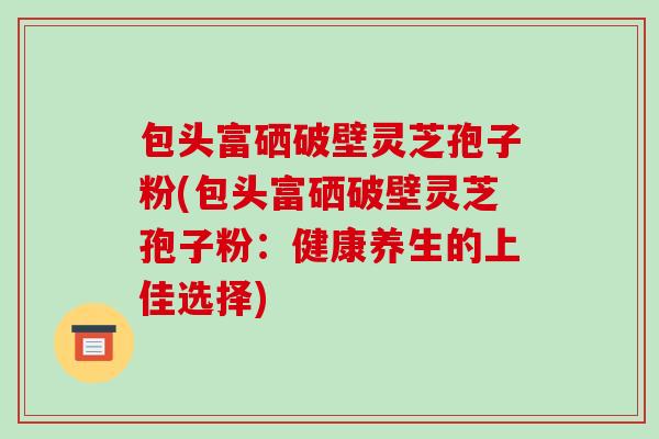 包头富硒破壁灵芝孢子粉(包头富硒破壁灵芝孢子粉：健康养生的上佳选择)