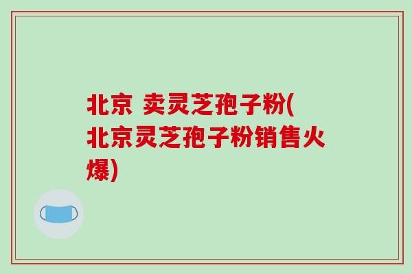 北京 卖灵芝孢子粉(北京灵芝孢子粉销售火爆)