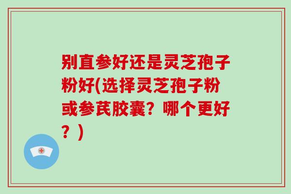 别直参好还是灵芝孢子粉好(选择灵芝孢子粉或参芪胶囊？哪个更好？)