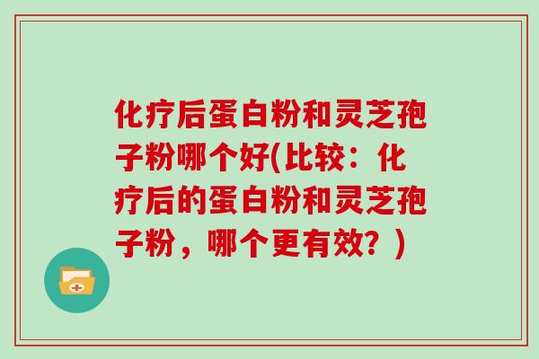 化疗后蛋白粉和灵芝孢子粉哪个好(比较：化疗后的蛋白粉和灵芝孢子粉，哪个更有效？)