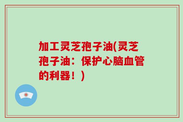 加工灵芝孢子油(灵芝孢子油：保护心脑血管的利器！)