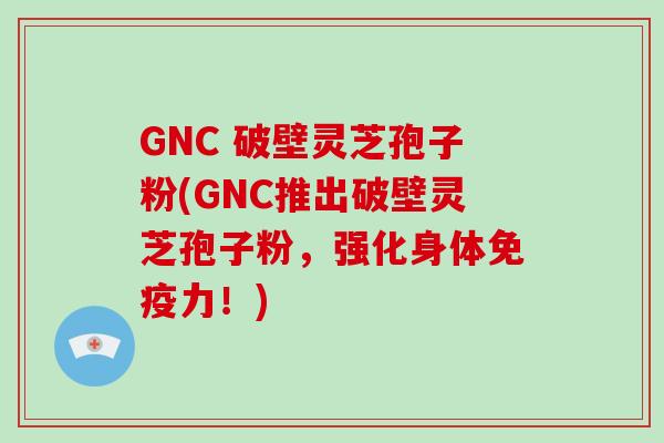 GNC 破壁灵芝孢子粉(GNC推出破壁灵芝孢子粉，强化身体免疫力！)