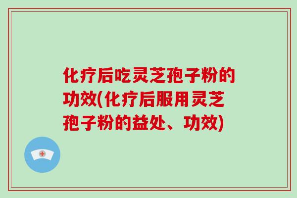 化疗后吃灵芝孢子粉的功效(化疗后服用灵芝孢子粉的益处、功效)