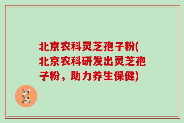 北京农科灵芝孢子粉(北京农科研发出灵芝孢子粉，助力养生保健)
