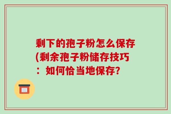 剩下的孢子粉怎么保存(剩余孢子粉储存技巧：如何恰当地保存？