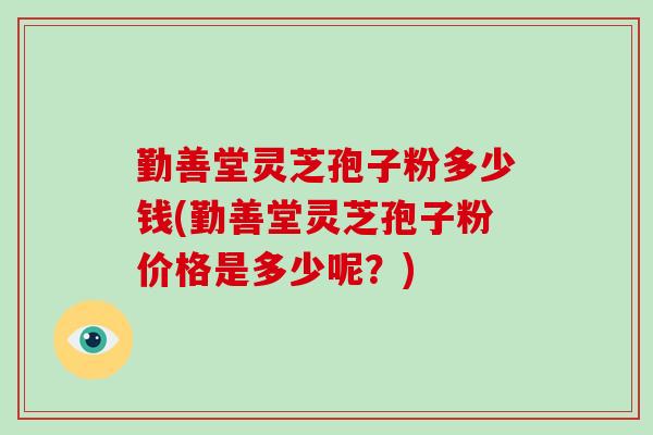 勤善堂灵芝孢子粉多少钱(勤善堂灵芝孢子粉价格是多少呢？)