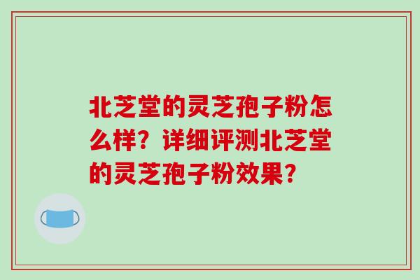 北芝堂的灵芝孢子粉怎么样？详细评测北芝堂的灵芝孢子粉效果？