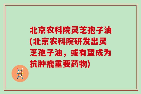 北京农科院灵芝孢子油(北京农科院研发出灵芝孢子油，或有望成为抗重要)