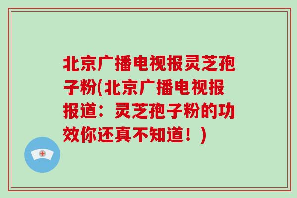 北京广播电视报灵芝孢子粉(北京广播电视报报道：灵芝孢子粉的功效你还真不知道！)