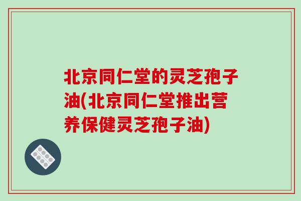 北京同仁堂的灵芝孢子油(北京同仁堂推出营养保健灵芝孢子油)