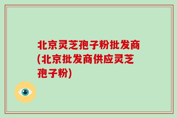 北京灵芝孢子粉批发商(北京批发商供应灵芝孢子粉)