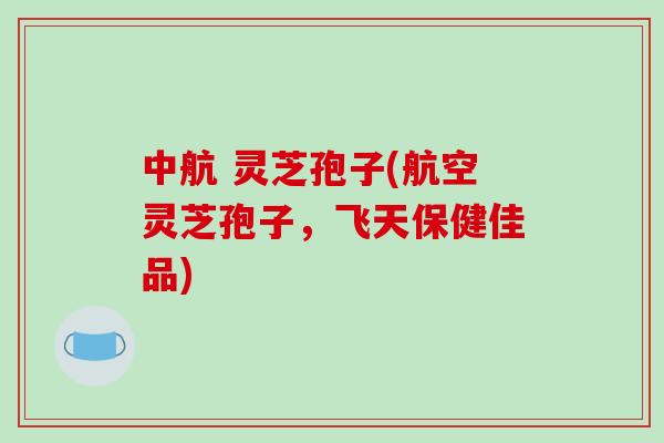 中航 灵芝孢子(航空灵芝孢子，飞天保健佳品)
