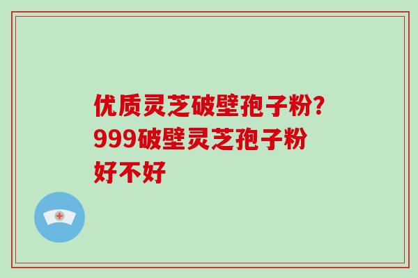 优质灵芝破壁孢子粉？999破壁灵芝孢子粉好不好