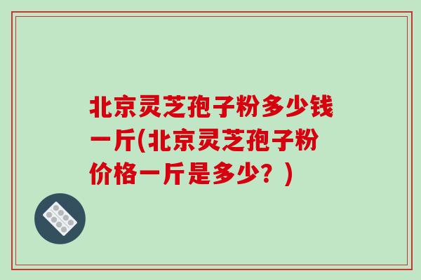 北京灵芝孢子粉多少钱一斤(北京灵芝孢子粉价格一斤是多少？)