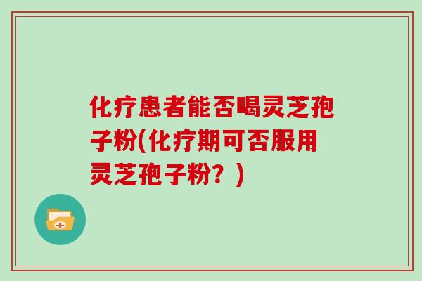 化疗患者能否喝灵芝孢子粉(化疗期可否服用灵芝孢子粉？)