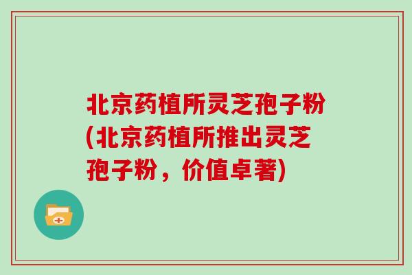 北京药植所灵芝孢子粉(北京药植所推出灵芝孢子粉，价值卓著)