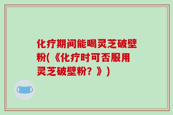 化疗期间能喝灵芝破壁粉(《化疗时可否服用灵芝破壁粉？》)