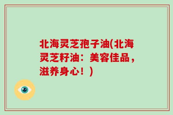 北海灵芝孢子油(北海灵芝籽油：美容佳品，滋养身心！)