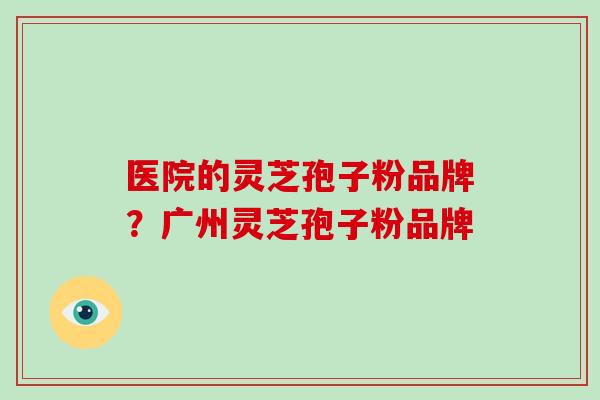 医院的灵芝孢子粉品牌？广州灵芝孢子粉品牌