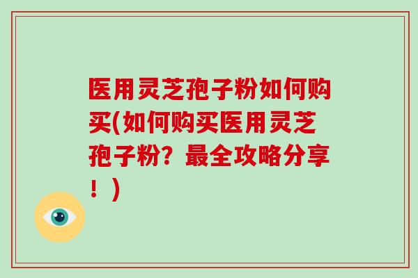 医用灵芝孢子粉如何购买(如何购买医用灵芝孢子粉？最全攻略分享！)