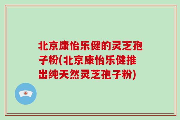 北京康怡乐健的灵芝孢子粉(北京康怡乐健推出纯天然灵芝孢子粉)
