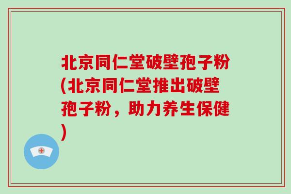 北京同仁堂破壁孢子粉(北京同仁堂推出破壁孢子粉，助力养生保健)