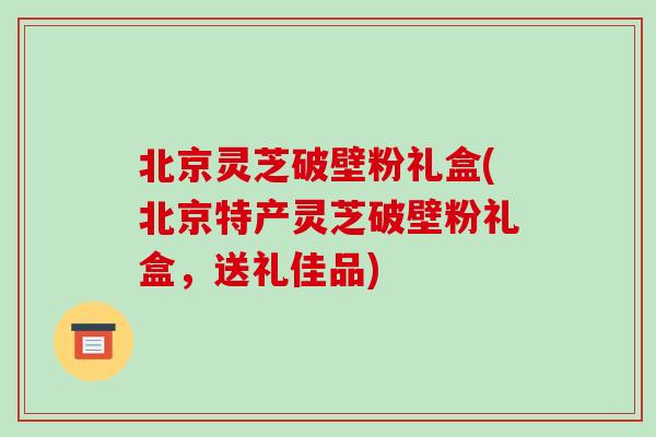 北京灵芝破壁粉礼盒(北京特产灵芝破壁粉礼盒，送礼佳品)
