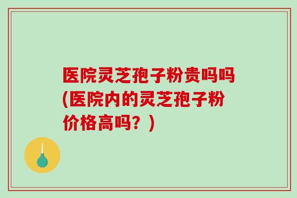 医院灵芝孢子粉贵吗吗(医院内的灵芝孢子粉价格高吗？)